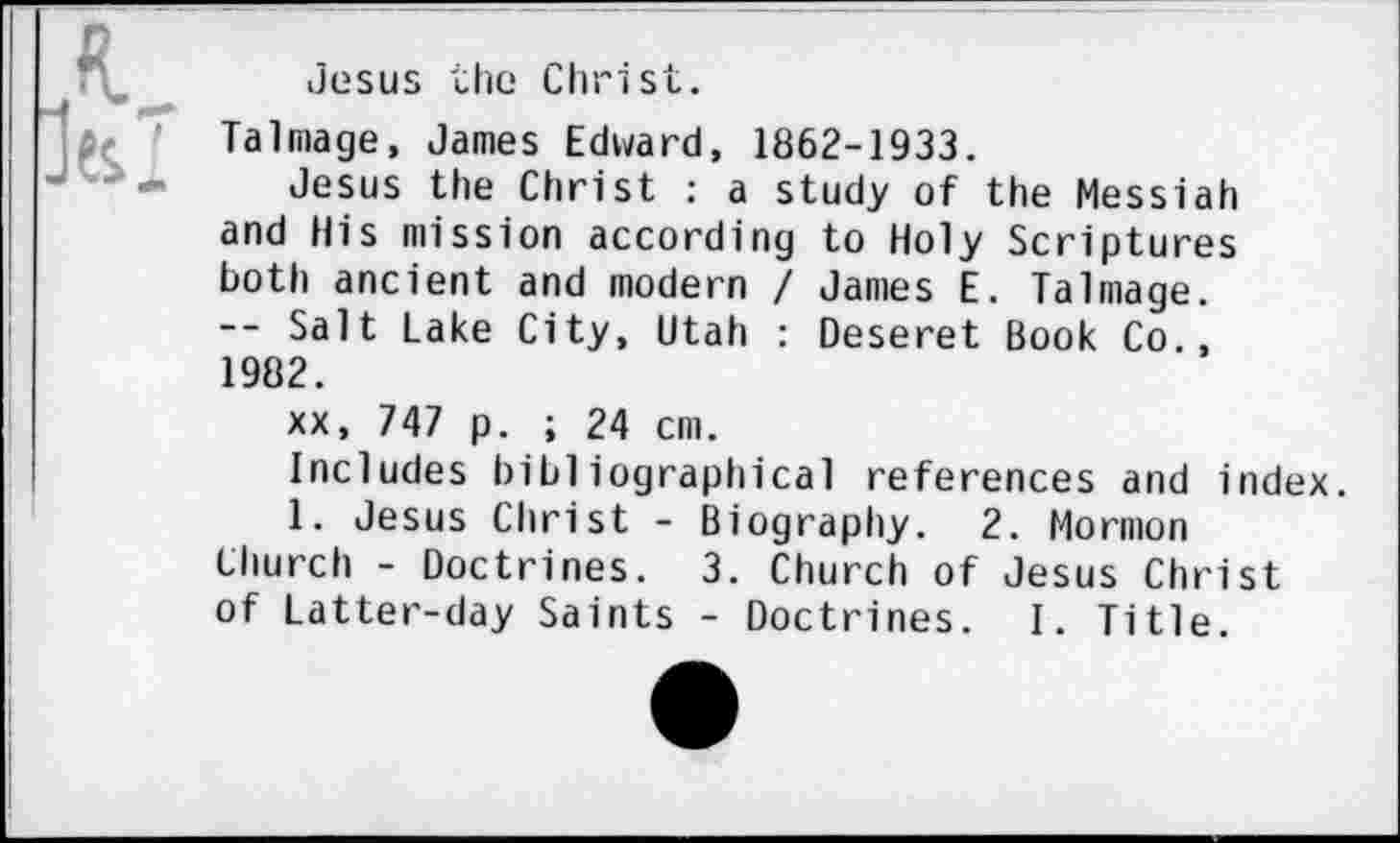 ﻿Jesus the Christ.
Talmage, James Edward, 1862-1933.
Jesus the Christ : a study of the Messiah and His mission according to Holy Scriptures both ancient and modern I James E. Talmage. — Salt Lake City, Utah : Deseret Book Co., 1982.
xx, 747 p. ; 24 cm.
Includes bibliographical references and index.
1. Jesus Christ - Biography. 2. Mormon
Church - Doctrines. 3. Church of Jesus Christ of Latter-day Saints - Doctrines. I. Title.